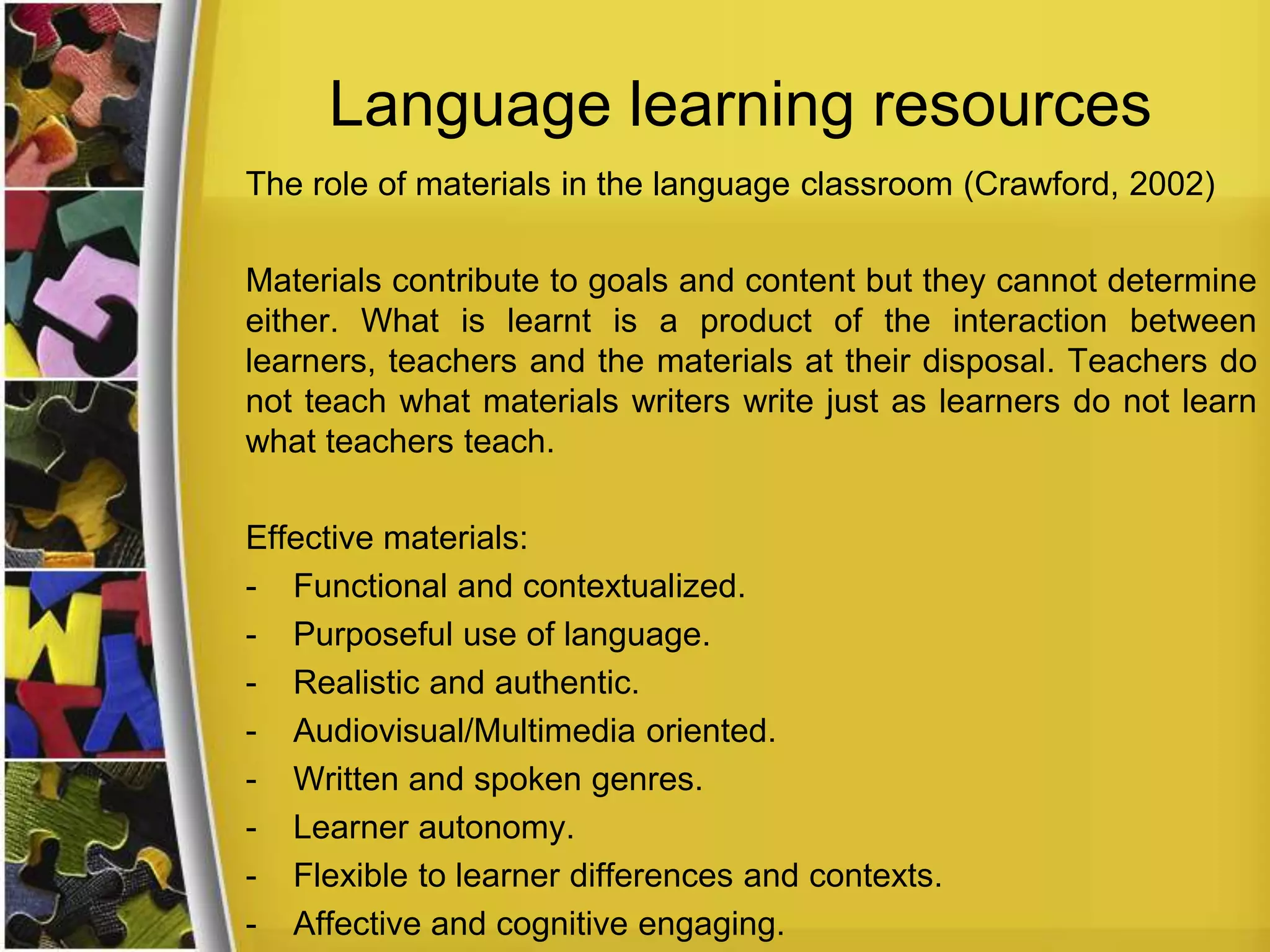 Language learning resources
The role of materials in the language classroom (Crawford, 2002)
Materials contribute to goals and content but they cannot determine
either. What is learnt is a product of the interaction between
learners, teachers and the materials at their disposal. Teachers do
not teach what materials writers write just as learners do not learn
what teachers teach.

Effective materials:
- Functional and contextualized.
- Purposeful use of language.
- Realistic and authentic.
- Audiovisual/Multimedia oriented.
- Written and spoken genres.
- Learner autonomy.
- Flexible to learner differences and contexts.
- Affective and cognitive engaging.

 