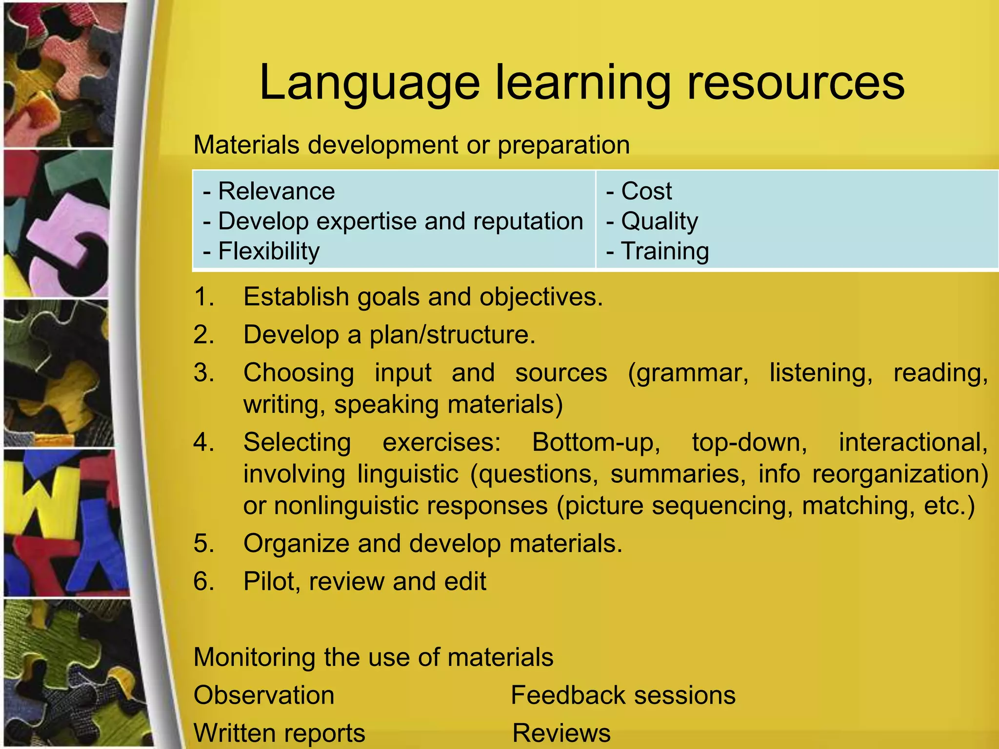 Language learning resources
Materials development or preparation
- Relevance
- Cost
- Develop expertise and reputation - Quality
- Flexibility
- Training

1.
2.
3.
4.

5.
6.

Establish goals and objectives.
Develop a plan/structure.
Choosing input and sources (grammar, listening, reading,
writing, speaking materials)
Selecting exercises: Bottom-up, top-down, interactional,
involving linguistic (questions, summaries, info reorganization)
or nonlinguistic responses (picture sequencing, matching, etc.)
Organize and develop materials.
Pilot, review and edit

Monitoring the use of materials
Observation
Feedback sessions
Written reports
Reviews

 