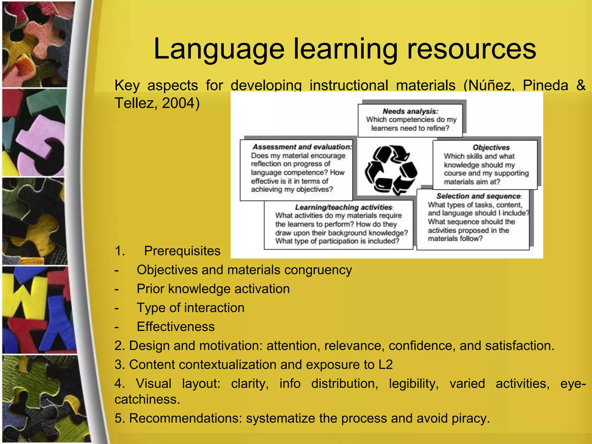 Language learning resources
Key aspects for developing instructional materials (Núñez, Pineda &
Tellez, 2004)

1. Prerequisites
- Objectives and materials congruency
- Prior knowledge activation
- Type of interaction
- Effectiveness
2. Design and motivation: attention, relevance, confidence, and satisfaction.
3. Content contextualization and exposure to L2
4. Visual layout: clarity, info distribution, legibility, varied activities, eyecatchiness.
5. Recommendations: systematize the process and avoid piracy.

 