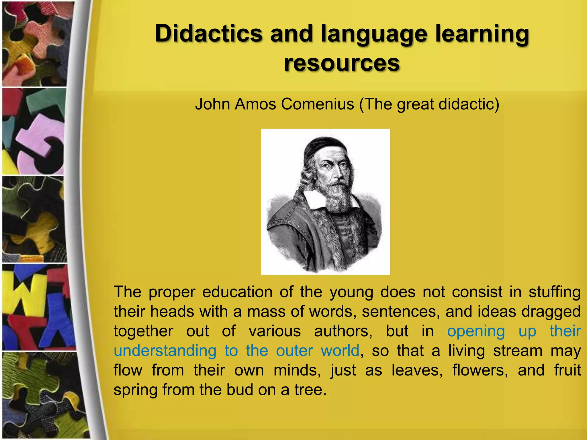 Didactics and language learning
resources
John Amos Comenius (The great didactic)

The proper education of the young does not consist in stuffing
their heads with a mass of words, sentences, and ideas dragged
together out of various authors, but in opening up their
understanding to the outer world, so that a living stream may
flow from their own minds, just as leaves, flowers, and fruit
spring from the bud on a tree.

 
