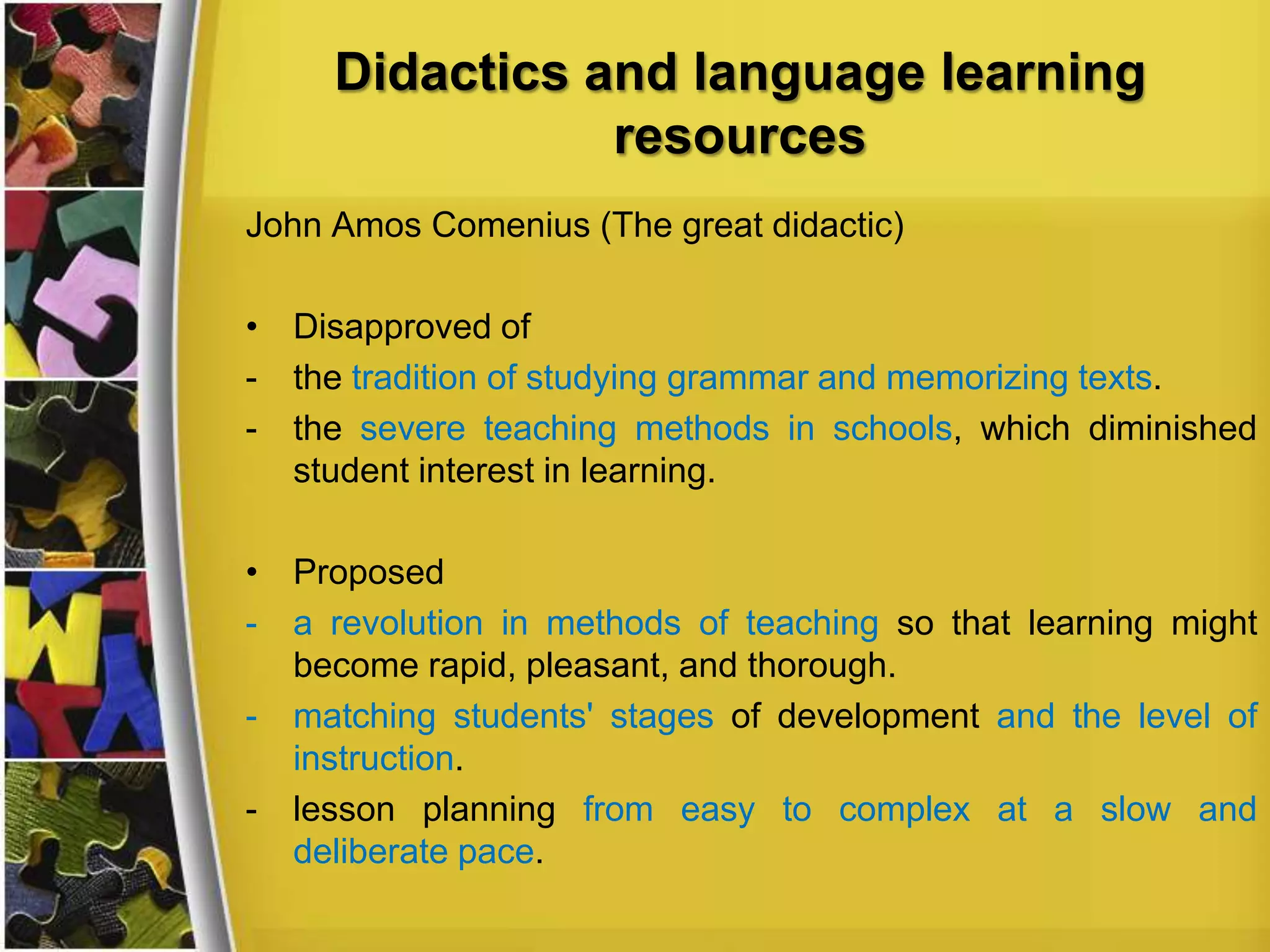 Didactics and language learning
resources
John Amos Comenius (The great didactic)

• Disapproved of
- the tradition of studying grammar and memorizing texts.
- the severe teaching methods in schools, which diminished
student interest in learning.
• Proposed
- a revolution in methods of teaching so that learning might
become rapid, pleasant, and thorough.
- matching students' stages of development and the level of
instruction.
- lesson planning from easy to complex at a slow and
deliberate pace.

 