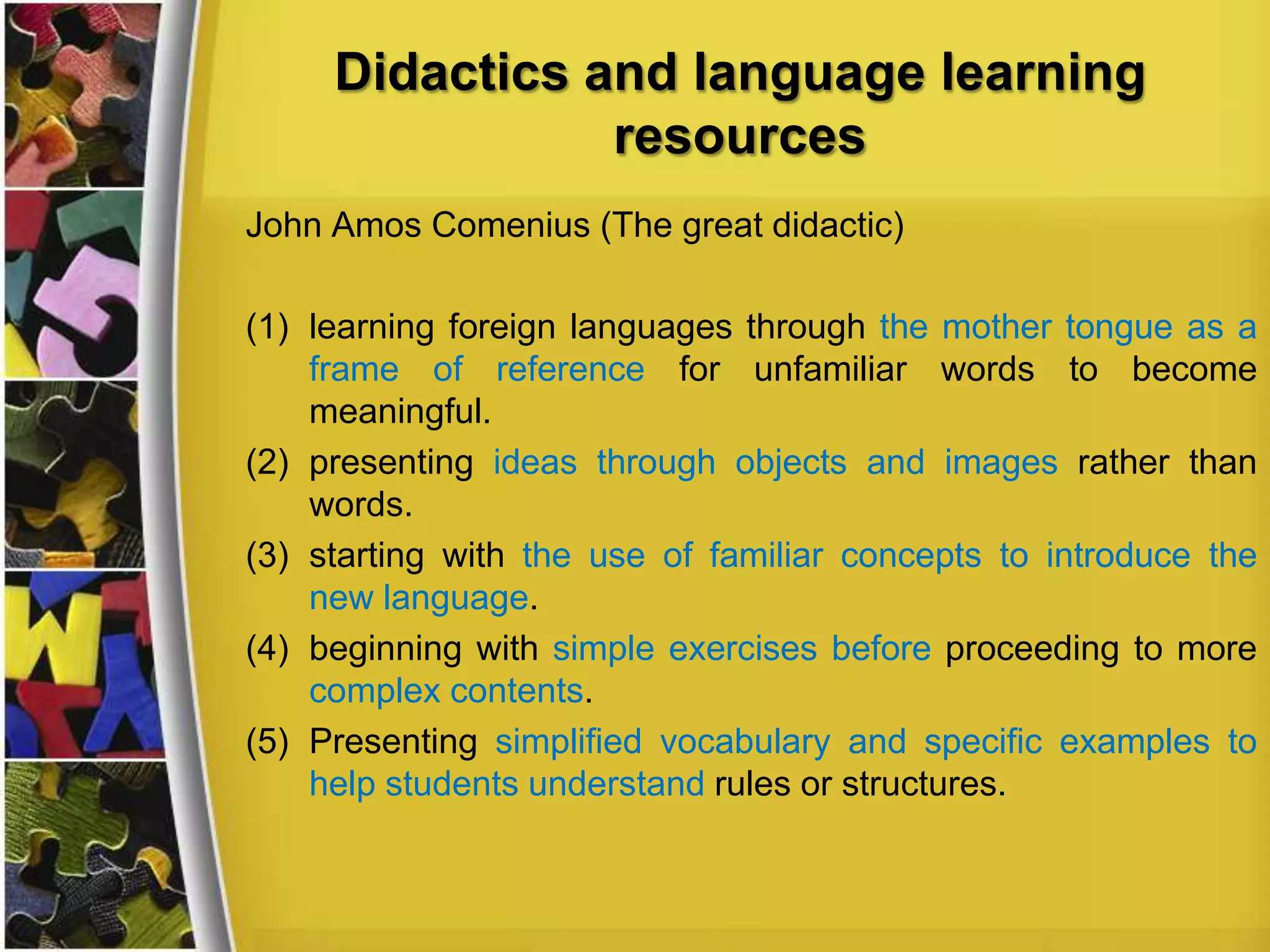 Didactics and language learning
resources
John Amos Comenius (The great didactic)

(1) learning foreign languages through the mother tongue as a
frame of reference for unfamiliar words to become
meaningful.
(2) presenting ideas through objects and images rather than
words.
(3) starting with the use of familiar concepts to introduce the
new language.
(4) beginning with simple exercises before proceeding to more
complex contents.
(5) Presenting simplified vocabulary and specific examples to
help students understand rules or structures.

 
