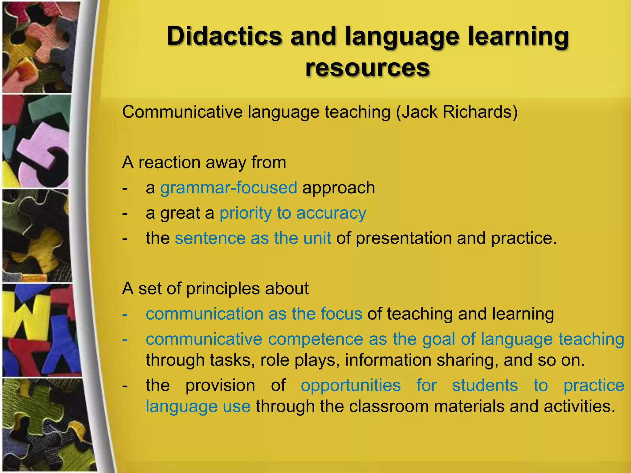 Didactics and language learning
resources
Communicative language teaching (Jack Richards)

A reaction away from
- a grammar-focused approach
- a great a priority to accuracy
- the sentence as the unit of presentation and practice.
A set of principles about
- communication as the focus of teaching and learning
- communicative competence as the goal of language teaching
through tasks, role plays, information sharing, and so on.
- the provision of opportunities for students to practice
language use through the classroom materials and activities.

 