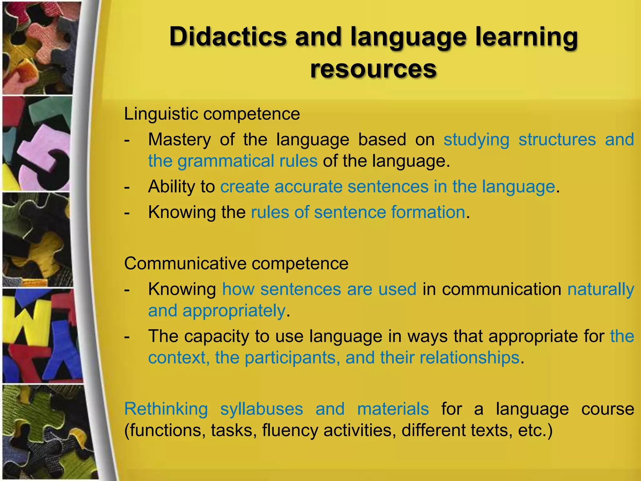 Didactics and language learning
resources
Linguistic competence
- Mastery of the language based on studying structures and
the grammatical rules of the language.
- Ability to create accurate sentences in the language.
- Knowing the rules of sentence formation.

Communicative competence
- Knowing how sentences are used in communication naturally
and appropriately.
- The capacity to use language in ways that appropriate for the
context, the participants, and their relationships.
Rethinking syllabuses and materials for a language course
(functions, tasks, fluency activities, different texts, etc.)

 