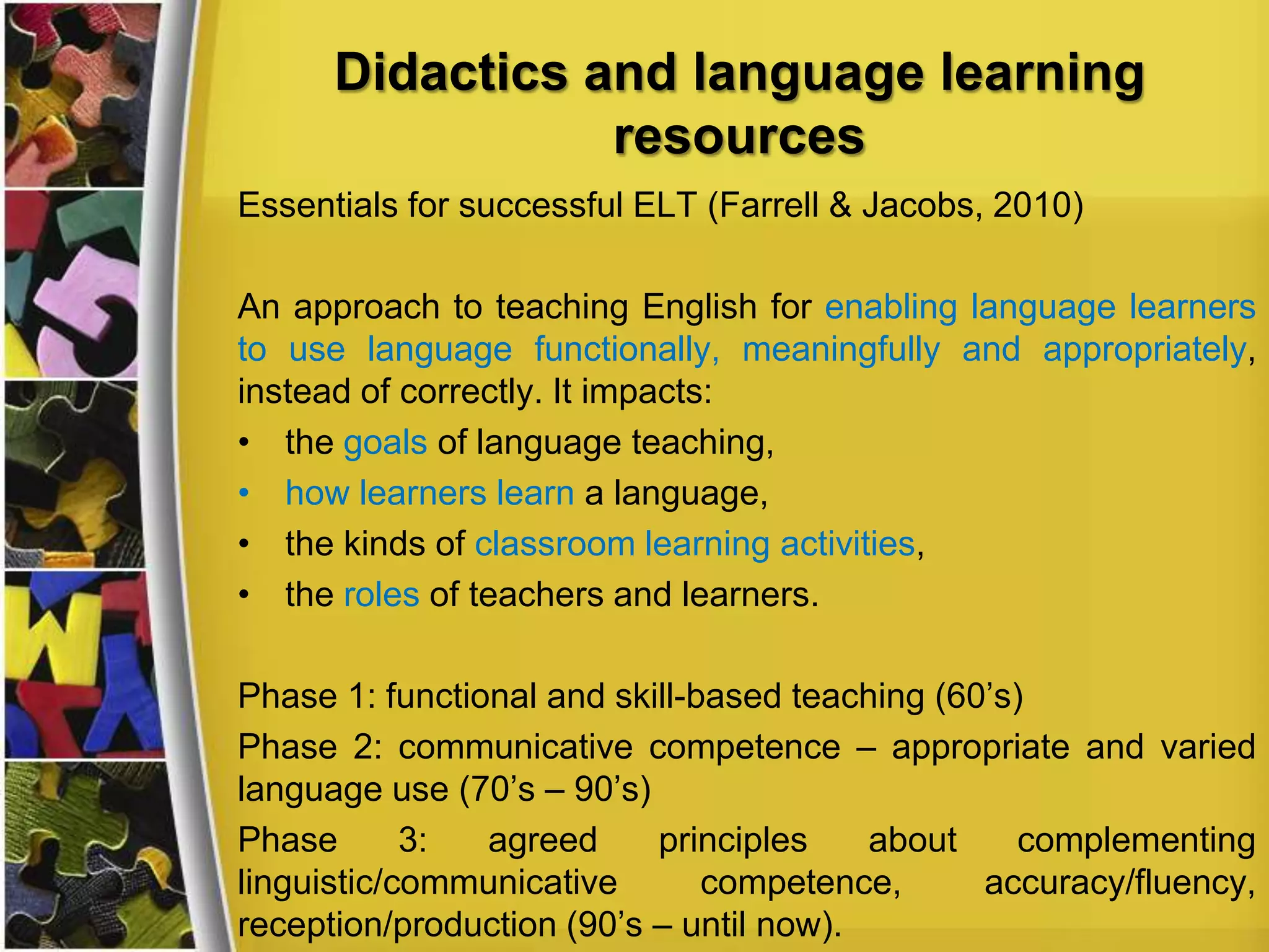 Didactics and language learning
resources
Essentials for successful ELT (Farrell & Jacobs, 2010)
An approach to teaching English for enabling language learners
to use language functionally, meaningfully and appropriately,
instead of correctly. It impacts:
• the goals of language teaching,
• how learners learn a language,
• the kinds of classroom learning activities,
• the roles of teachers and learners.
Phase 1: functional and skill-based teaching (60’s)
Phase 2: communicative competence – appropriate and varied
language use (70’s – 90’s)
Phase
3:
agreed
principles
about
complementing
linguistic/communicative
competence,
accuracy/fluency,
reception/production (90’s – until now).

 