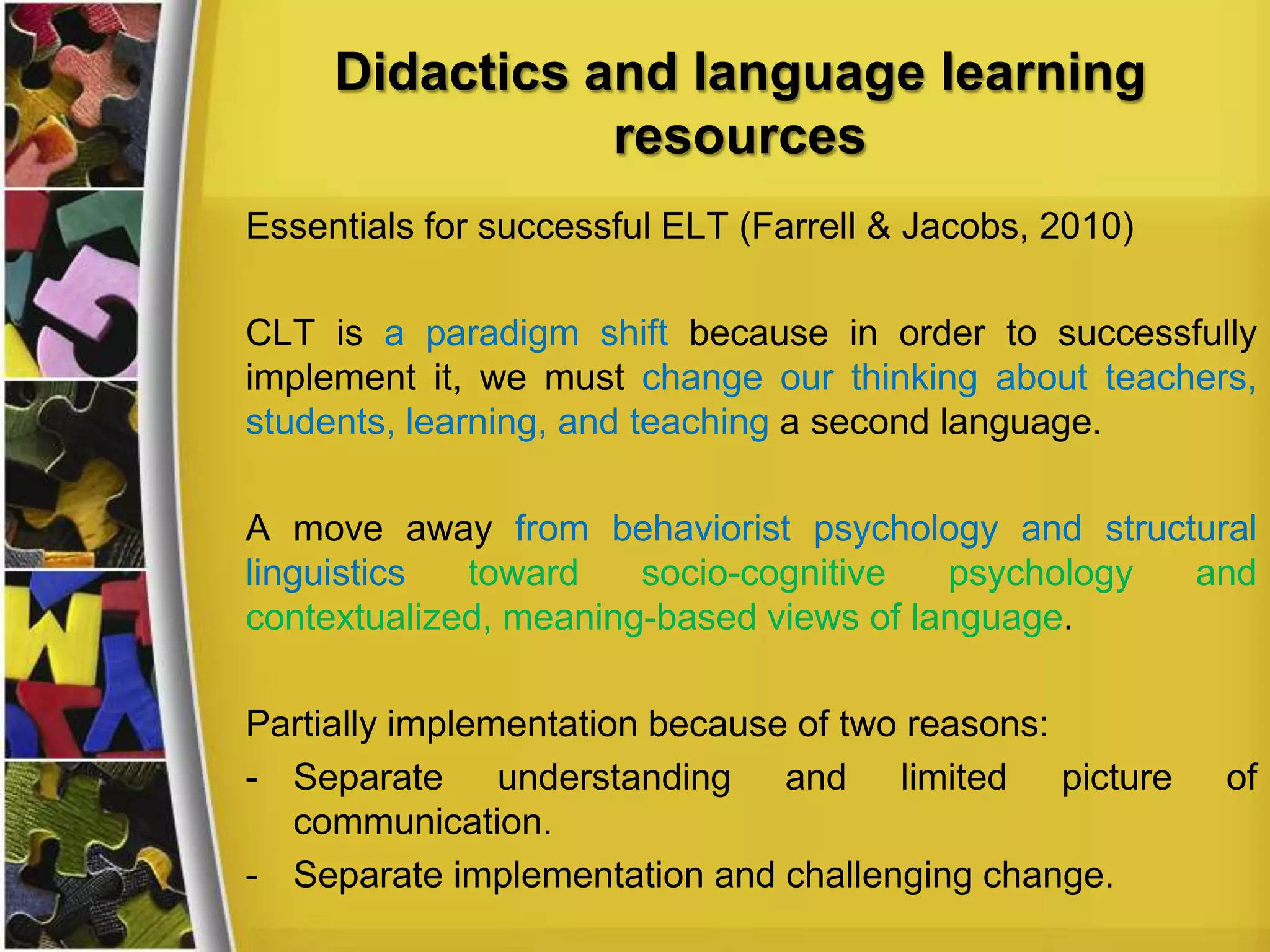 Didactics and language learning
resources
Essentials for successful ELT (Farrell & Jacobs, 2010)
CLT is a paradigm shift because in order to successfully
implement it, we must change our thinking about teachers,
students, learning, and teaching a second language.

A move away from behaviorist psychology and structural
linguistics
toward
socio-cognitive
psychology
and
contextualized, meaning-based views of language.
Partially implementation because of two reasons:
- Separate understanding and limited picture
communication.
- Separate implementation and challenging change.

of

 