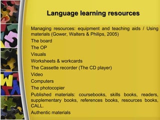 Language learning resources
Managing resources: equipment and teaching aids / Using
materials (Gower, Walters & Philips, 2005)
The board
The OP
Visuals
Worksheets & workcards
The Cassette recorder (The CD player)
Video
Computers
The photocopier
Published materials: coursebooks, skills books, readers,
supplementary books, references books, resources books,
CALL.
Authentic materials

 