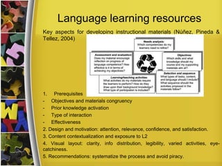 Language learning resources
Key aspects for developing instructional materials (Núñez, Pineda &
Tellez, 2004)

1. Prerequisites
- Objectives and materials congruency
- Prior knowledge activation
- Type of interaction
- Effectiveness
2. Design and motivation: attention, relevance, confidence, and satisfaction.
3. Content contextualization and exposure to L2
4. Visual layout: clarity, info distribution, legibility, varied activities, eyecatchiness.
5. Recommendations: systematize the process and avoid piracy.

 