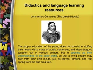 Didactics and language learning
resources
John Amos Comenius (The great didactic)

The proper education of the young does not consist in stuffing
their heads with a mass of words, sentences, and ideas dragged
together out of various authors, but in opening up their
understanding to the outer world, so that a living stream may
flow from their own minds, just as leaves, flowers, and fruit
spring from the bud on a tree.

 