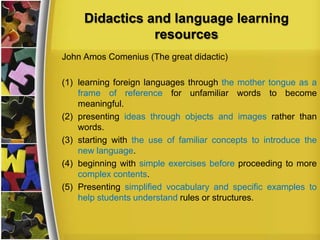 Didactics and language learning
resources
John Amos Comenius (The great didactic)

(1) learning foreign languages through the mother tongue as a
frame of reference for unfamiliar words to become
meaningful.
(2) presenting ideas through objects and images rather than
words.
(3) starting with the use of familiar concepts to introduce the
new language.
(4) beginning with simple exercises before proceeding to more
complex contents.
(5) Presenting simplified vocabulary and specific examples to
help students understand rules or structures.

 