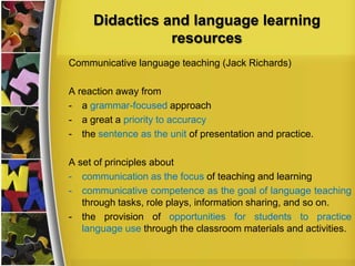 Didactics and language learning
resources
Communicative language teaching (Jack Richards)

A reaction away from
- a grammar-focused approach
- a great a priority to accuracy
- the sentence as the unit of presentation and practice.
A set of principles about
- communication as the focus of teaching and learning
- communicative competence as the goal of language teaching
through tasks, role plays, information sharing, and so on.
- the provision of opportunities for students to practice
language use through the classroom materials and activities.

 