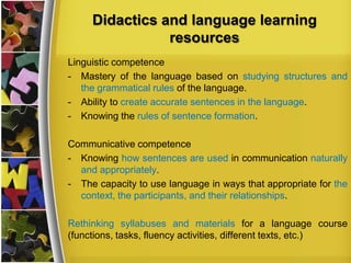 Didactics and language learning
resources
Linguistic competence
- Mastery of the language based on studying structures and
the grammatical rules of the language.
- Ability to create accurate sentences in the language.
- Knowing the rules of sentence formation.

Communicative competence
- Knowing how sentences are used in communication naturally
and appropriately.
- The capacity to use language in ways that appropriate for the
context, the participants, and their relationships.
Rethinking syllabuses and materials for a language course
(functions, tasks, fluency activities, different texts, etc.)

 