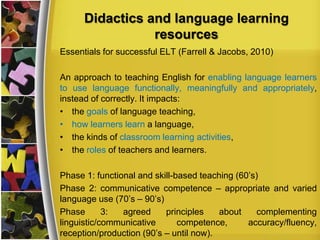Didactics and language learning
resources
Essentials for successful ELT (Farrell & Jacobs, 2010)
An approach to teaching English for enabling language learners
to use language functionally, meaningfully and appropriately,
instead of correctly. It impacts:
• the goals of language teaching,
• how learners learn a language,
• the kinds of classroom learning activities,
• the roles of teachers and learners.
Phase 1: functional and skill-based teaching (60’s)
Phase 2: communicative competence – appropriate and varied
language use (70’s – 90’s)
Phase
3:
agreed
principles
about
complementing
linguistic/communicative
competence,
accuracy/fluency,
reception/production (90’s – until now).

 