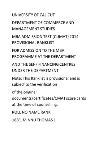 UNIVERSITY OF CALICUT 
DEPARTMENT OF COMMERCE AND 
MANAGEMENT STUDIES 
MBA ADMISSION TEST (CUMAT} 2014- 
PROVISIONAL RANKLIST 
FOR ADMISSION TO THE MBA 
PROGRAMME AT THE DEPARTMENT 
AND THE SEI-F FINANCING CENTRES 
UNDER THE DEPARTMENT 
Note: This Ranklist is provisional and is 
subiecf to the verification 
of the original 
documents/certificates/CMAT score cards 
at the time of counselling. 
ROLL NO NAME RANK 
188'1 MINNU THOMAS 1 
 