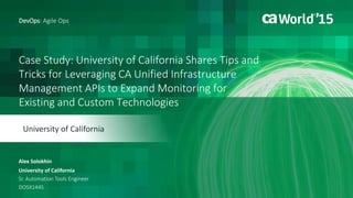 Case Study: University of California Shares Tips and
Tricks for Leveraging CA Unified Infrastructure
Management APIs to Expand Monitoring for
Existing and Custom Technologies
Alex Solokhin
DevOps: Agile Ops
University of California
Sr. Automation Tools Engineer
DO5X144S
University of California
 