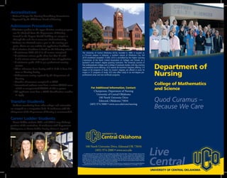 Live
Central
UNIVERSITY OF CENTRAL OKLAHOMA
TM
The University of Central Oklahoma (UCO), founded in 1890, is located on
a 210-acre campus in Edmond, a northern suburb of Oklahoma City. Fall
2010 enrollment exceeded 17,000. UCO is accredited by the Higher Learning
Commission of the North Central Association of Colleges and Schools as a
bachelor’s and master’s degree granting institution. The University consists of
five undergraduate colleges and a college of graduate studies, with day, evening
and weekend course offerings. UCO awards ten bachelor’s degrees, offering 114
majors in 63 programs of study. Six master’s degrees are offered in some 54
majors in 31 programs of study. UCO also offers study in six non-degree pre-
professional areas and two certificate programs.
Department of
Nursing
College of Mathematics
and Science
Quod Curamus –
Because We Care
In compliance with Title VI and Title VII of The Civil Rights Act of 1964, Executive Order 11246 as amended, Title IX of The
Education Amendments of 1972, Sections 503 and 504 of The Rehabilitation Act of 1973, the Americans with Disabilities Act
of 1990,The Family and Medical Leave Act of 1993,The Civil Rights Act of 1991, and other Federal Laws and Regulations, the
University of Central Oklahoma does not discriminate on the basis of race, color, national origin, sex, age, religion, handicap,
disability, status as a veteran in any of its policies, practices or procedures; this includes but is not limited to admissions, employ-
ment, financial aid, and educational services. Students with disabilities who wish special accommodations should make their
requests to the Coordinator of Disability Support Services at 974-2549.
This publication, printed by the University of Central Oklahoma Printing Services, is issued by the University of Central Oklahoma
as authorized by Title 70 OS 1981, Section 3903. 1,000 copies have been prepared or distributed at a cost of $590. 11/2012
100 North University Drive, Edmond OK 73034
(405) 974-2000 • www.uco.edu
TM
For Additional Information, Contact:
Chairperson, Department of Nursing
University of Central Oklahoma
100 North University Drive
Edmond, Oklahoma 73034
(405) 974-5000 • www.uco.edu/cms/nursing
Accreditation
• National League for Nursing Accrediting Commission
• Approved by the Oklahoma Board of Nursing
Admission Procedures
• Admission packets to the upper division nursing program
can be obtained from the Department of Nursing
located in the Coyner Health building on campus or
through the web site at www.uco.edu/cms/nursing.
• Students are admitted twice a year to the nursing pro-
gram. Please see our website for application deadlines.
• Final selection of students is based on the following criteria:
• A minimum GPA of 2.5 in all courses completed
• A minimum science grade of no less than C with
	 2 of 5 science courses completed at time of application.
• A minimum grade of C in pre-professional nursing
courses.
• Three references from faculty with 2 of the 3 from Sci-
ence or Nursing faculty.
• Achievement testing required by the Department of
Nursing
• Number of semesters completed at UCO
• International students must have a written TOEFL score
of 530 or computerized TOEFL of 197 or greater.
• All applicants must have a UCO identification number
to apply.
Transfer Students
Students transferring from other colleges and universities
are accepted on a competitive basis. A conference with the
chairperson of the Department of Nursing is recommended.
Career Ladder Students
Career Ladder students (RN’s and LPN’s) may challenge
portions of the curriculum. A conference with Department
Chairperson or Career Ladder faculty advisor is required.
 