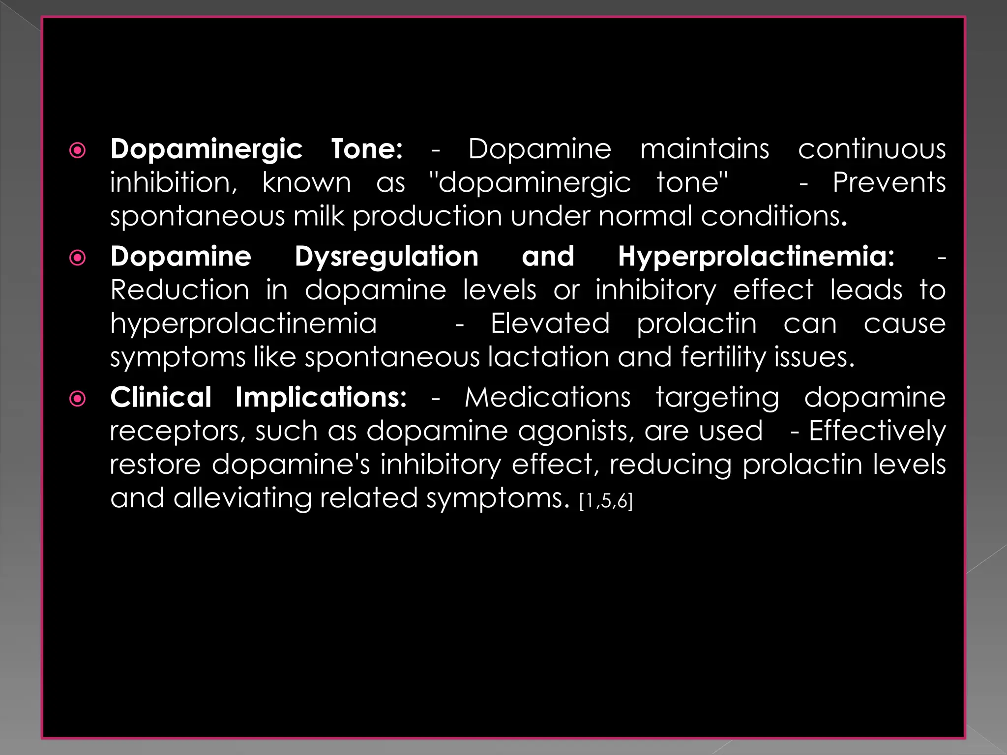  Dopaminergic Tone: - Dopamine maintains continuous
inhibition, known as "dopaminergic tone" - Prevents
spontaneous milk production under normal conditions.
 Dopamine Dysregulation and Hyperprolactinemia: -
Reduction in dopamine levels or inhibitory effect leads to
hyperprolactinemia - Elevated prolactin can cause
symptoms like spontaneous lactation and fertility issues.
 Clinical Implications: - Medications targeting dopamine
receptors, such as dopamine agonists, are used - Effectively
restore dopamine's inhibitory effect, reducing prolactin levels
and alleviating related symptoms. [1,5,6]
 