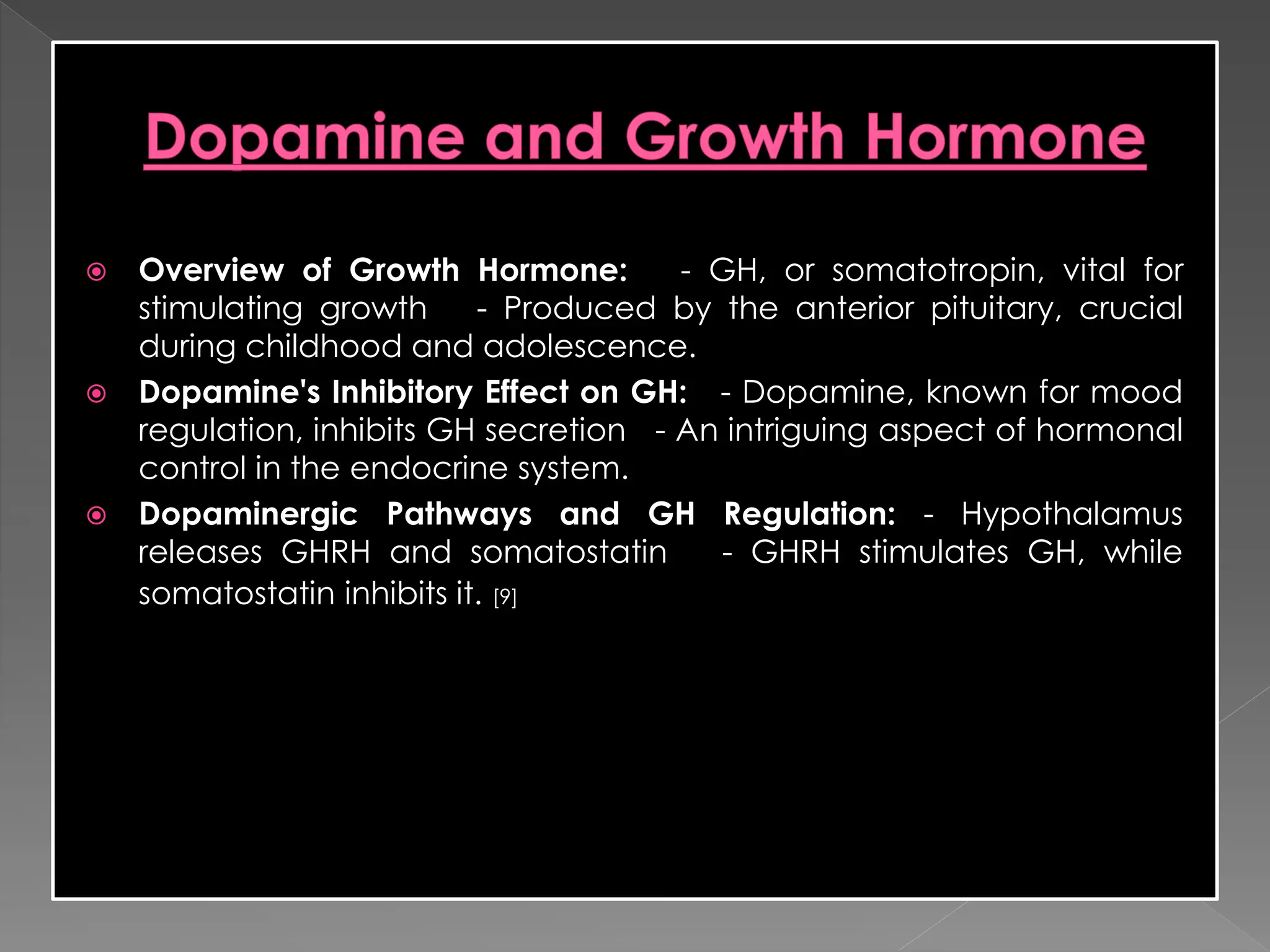  Overview of Growth Hormone: - GH, or somatotropin, vital for
stimulating growth - Produced by the anterior pituitary, crucial
during childhood and adolescence.
 Dopamine's Inhibitory Effect on GH: - Dopamine, known for mood
regulation, inhibits GH secretion - An intriguing aspect of hormonal
control in the endocrine system.
 Dopaminergic Pathways and GH Regulation: - Hypothalamus
releases GHRH and somatostatin - GHRH stimulates GH, while
somatostatin inhibits it. [9]
 