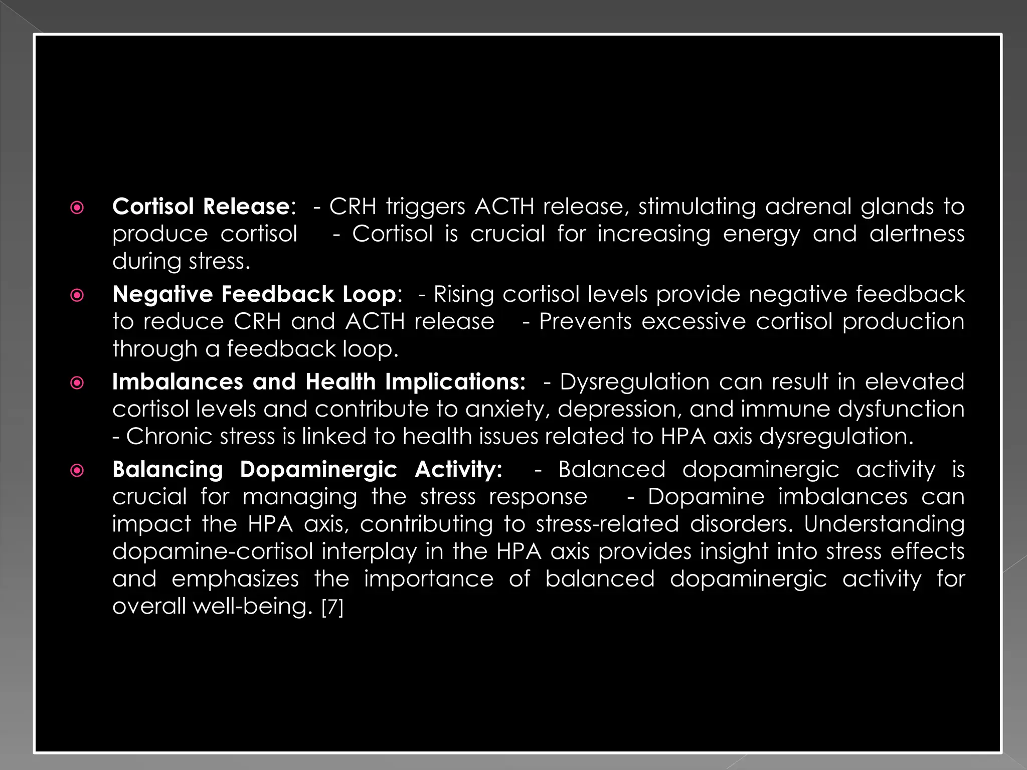  Cortisol Release: - CRH triggers ACTH release, stimulating adrenal glands to
produce cortisol - Cortisol is crucial for increasing energy and alertness
during stress.
 Negative Feedback Loop: - Rising cortisol levels provide negative feedback
to reduce CRH and ACTH release - Prevents excessive cortisol production
through a feedback loop.
 Imbalances and Health Implications: - Dysregulation can result in elevated
cortisol levels and contribute to anxiety, depression, and immune dysfunction
- Chronic stress is linked to health issues related to HPA axis dysregulation.
 Balancing Dopaminergic Activity: - Balanced dopaminergic activity is
crucial for managing the stress response - Dopamine imbalances can
impact the HPA axis, contributing to stress-related disorders. Understanding
dopamine-cortisol interplay in the HPA axis provides insight into stress effects
and emphasizes the importance of balanced dopaminergic activity for
overall well-being. [7]
 