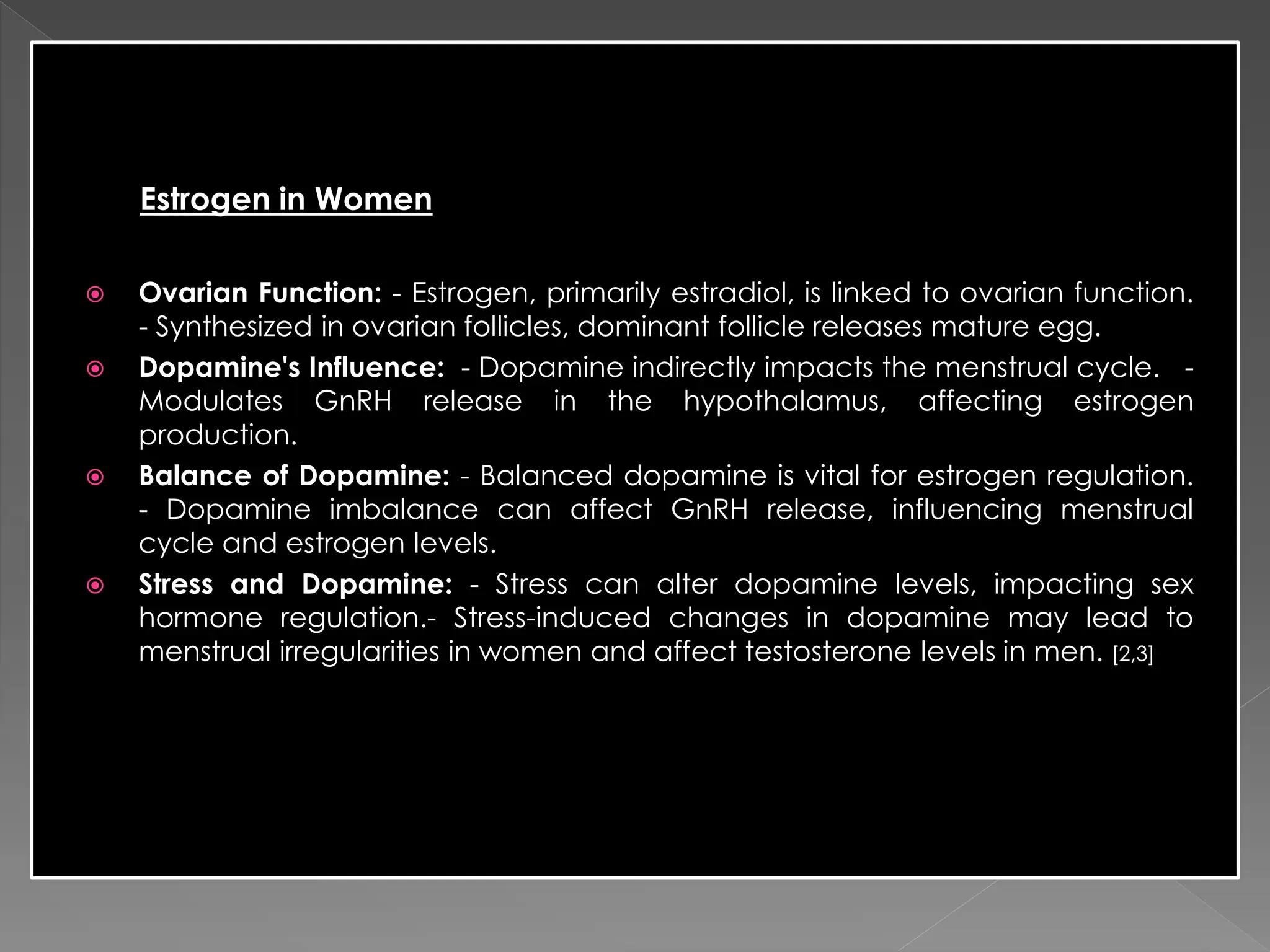 Estrogen in Women
 Ovarian Function: - Estrogen, primarily estradiol, is linked to ovarian function.
- Synthesized in ovarian follicles, dominant follicle releases mature egg.
 Dopamine's Influence: - Dopamine indirectly impacts the menstrual cycle. -
Modulates GnRH release in the hypothalamus, affecting estrogen
production.
 Balance of Dopamine: - Balanced dopamine is vital for estrogen regulation.
- Dopamine imbalance can affect GnRH release, influencing menstrual
cycle and estrogen levels.
 Stress and Dopamine: - Stress can alter dopamine levels, impacting sex
hormone regulation.- Stress-induced changes in dopamine may lead to
menstrual irregularities in women and affect testosterone levels in men. [2,3]
 