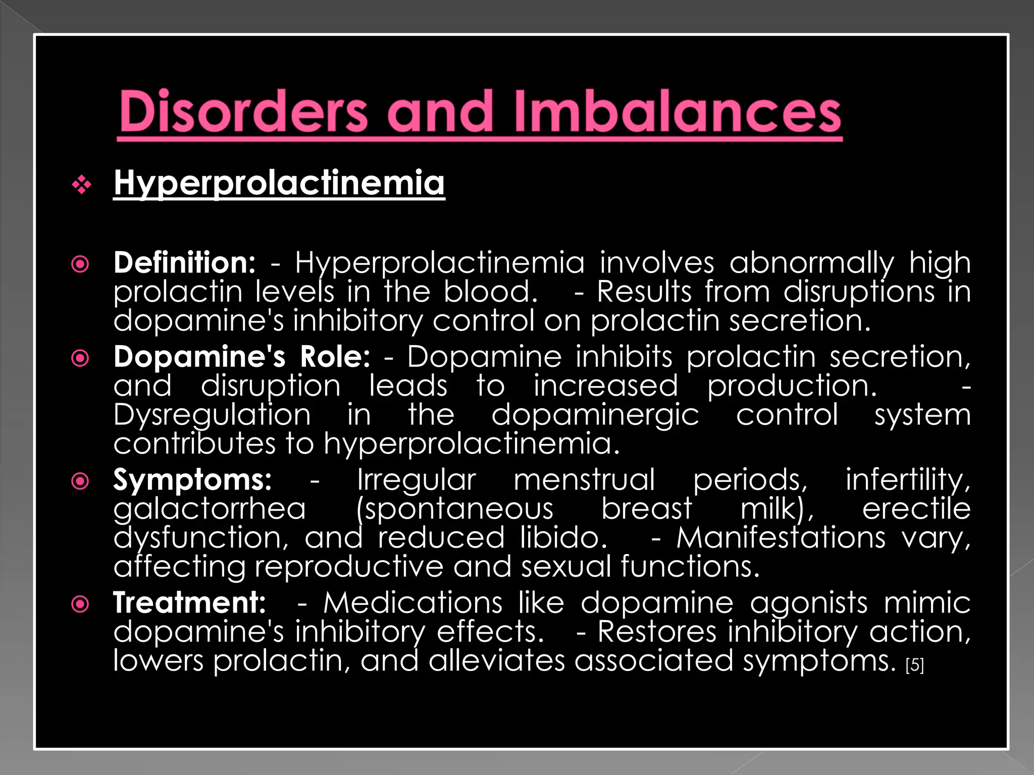  Hyperprolactinemia
 Definition: - Hyperprolactinemia involves abnormally high
prolactin levels in the blood. - Results from disruptions in
dopamine's inhibitory control on prolactin secretion.
 Dopamine's Role: - Dopamine inhibits prolactin secretion,
and disruption leads to increased production. -
Dysregulation in the dopaminergic control system
contributes to hyperprolactinemia.
 Symptoms: - Irregular menstrual periods, infertility,
galactorrhea (spontaneous breast milk), erectile
dysfunction, and reduced libido. - Manifestations vary,
affecting reproductive and sexual functions.
 Treatment: - Medications like dopamine agonists mimic
dopamine's inhibitory effects. - Restores inhibitory action,
lowers prolactin, and alleviates associated symptoms. [5]
 