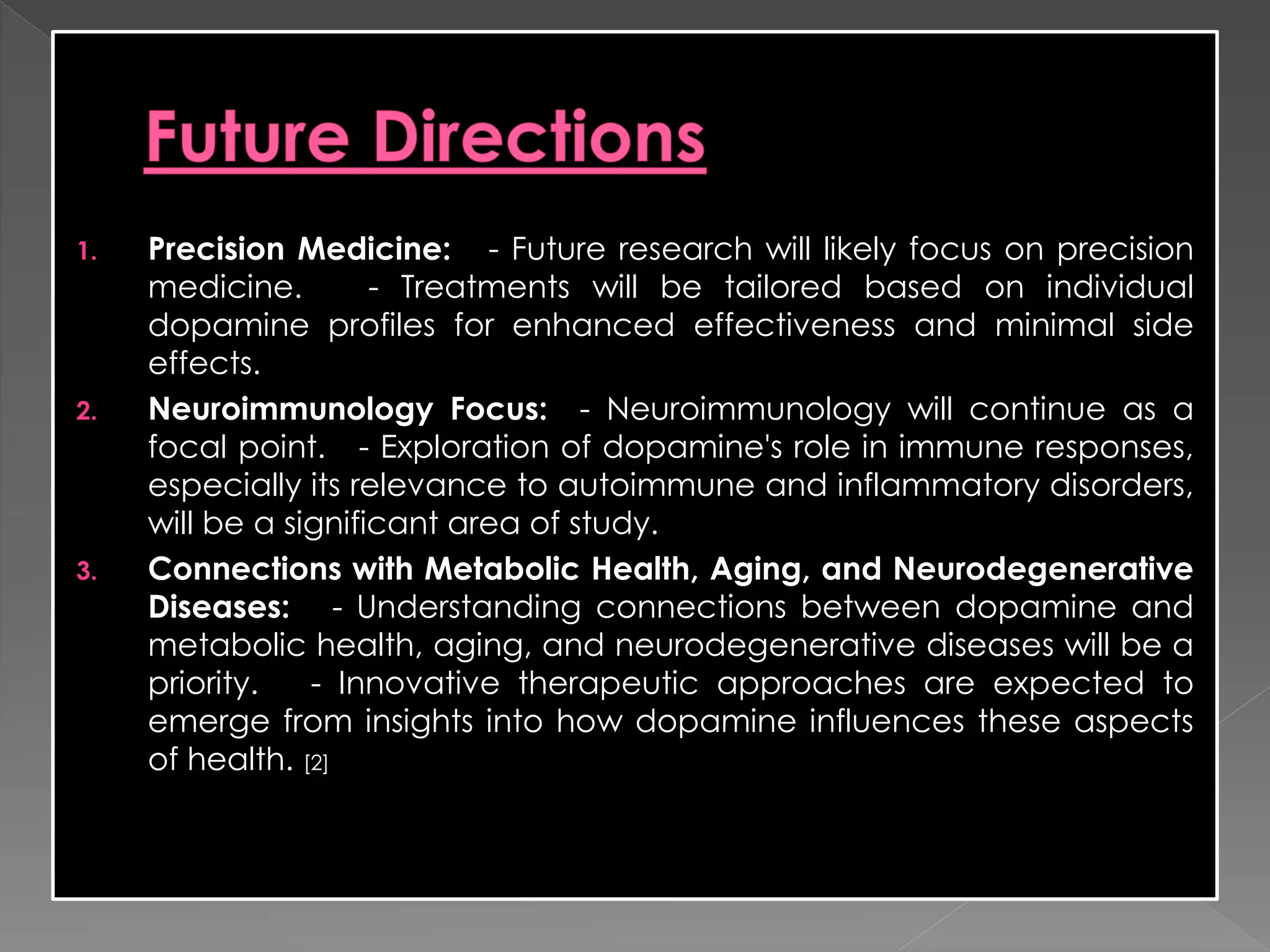 1. Precision Medicine: - Future research will likely focus on precision
medicine. - Treatments will be tailored based on individual
dopamine profiles for enhanced effectiveness and minimal side
effects.
2. Neuroimmunology Focus: - Neuroimmunology will continue as a
focal point. - Exploration of dopamine's role in immune responses,
especially its relevance to autoimmune and inflammatory disorders,
will be a significant area of study.
3. Connections with Metabolic Health, Aging, and Neurodegenerative
Diseases: - Understanding connections between dopamine and
metabolic health, aging, and neurodegenerative diseases will be a
priority. - Innovative therapeutic approaches are expected to
emerge from insights into how dopamine influences these aspects
of health. [2]
 