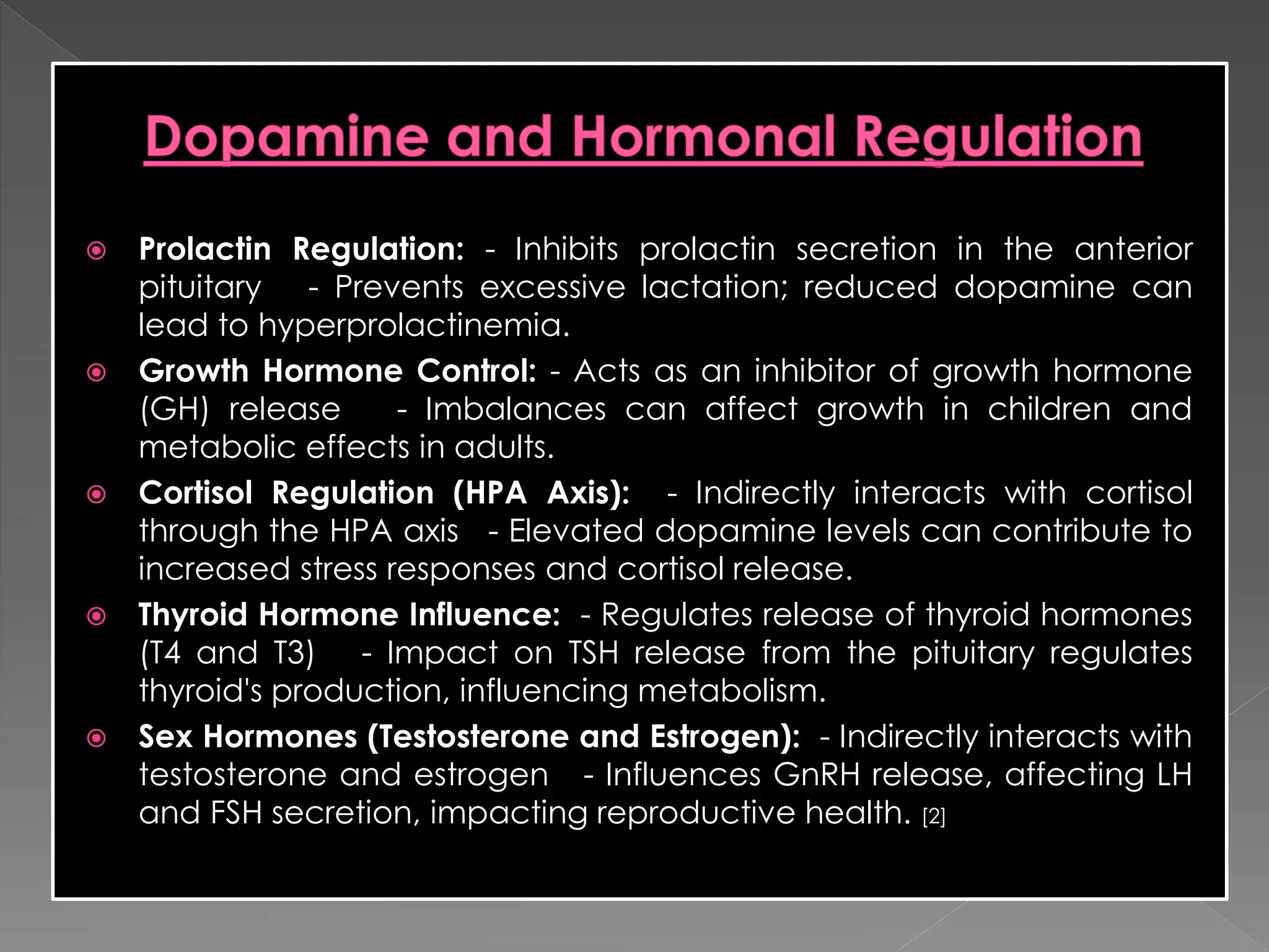 Prolactin Regulation: - Inhibits prolactin secretion in the anterior
pituitary - Prevents excessive lactation; reduced dopamine can
lead to hyperprolactinemia.
 Growth Hormone Control: - Acts as an inhibitor of growth hormone
(GH) release - Imbalances can affect growth in children and
metabolic effects in adults.
 Cortisol Regulation (HPA Axis): - Indirectly interacts with cortisol
through the HPA axis - Elevated dopamine levels can contribute to
increased stress responses and cortisol release.
 Thyroid Hormone Influence: - Regulates release of thyroid hormones
(T4 and T3) - Impact on TSH release from the pituitary regulates
thyroid's production, influencing metabolism.
 Sex Hormones (Testosterone and Estrogen): - Indirectly interacts with
testosterone and estrogen - Influences GnRH release, affecting LH
and FSH secretion, impacting reproductive health. [2]
 