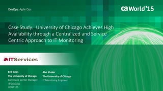 Case Study: University of Chicago Achieves High
Availability through a Centralized and Service
Centric Approach to IT Monitoring
Erik Giles
DevOps: Agile Ops
The University of Chicago
Command Center Manager
DO5T17S
@ErikGiles
Abe Shaker
The University of Chicago
IT Monitoring Engineer
 