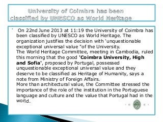 
On 22nd June 2013 at 11:19 the University of Coimbra has
been classified by UNESCO as World Heritage. The
organization justifies the decision with 'unquestionable
exceptional universal value "of the University.
The World Heritage Committee, meeting in Cambodia, ruled
this morning that the good 'Coimbra University, High
and Sofia', proposed by Portugal, possessed
unquestionable exceptional universal value and they
deserve to be classified as Heritage of Humanity, says a
note from Ministry of Foreign Affairs.
More than architectural value, the Committee stressed the
importance of the role of the institution in the Portuguese
language and culture and the value that Portugal had in the
world.
 
