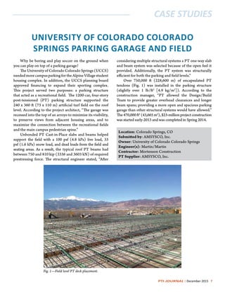 PTI JOURNAL | December 2015 7
CASE STUDIES
UNIVERSITY OF COLORADO COLORADO
SPRINGS PARKING GARAGE AND FIELD
Why be boring and play soccer on the ground when
you can play on top of a parking garage?
The University of Colorado Colorado Springs (UCCS)
neededmorecampusparkingfortheAlpineVillagestudent
housing complex. In addition, the UCCS planning board
approved financing to expand their sporting complex.
This project served two purposes: a parking structure
that acted as a recreational field. The 1200-car, four-story
post-tensioned (PT) parking structure supported the
240 x 360 ft (73 x 110 m) artificial turf field on the roof
level. According to the project architect, “The garage was
recessed into the top of an arroyo to minimize its visibility,
to preserve views from adjacent housing areas, and to
maximize the connection between the recreational fields
and the main campus pedestrian spine.”
Unbonded PT Cast-in-Place slabs and beams helped
support the field with a 100 psf (4.8 kPa) live load, 33
psf (1.6 kPa) snow load, and dead loads from the field and
seating areas. As a result, the typical roof PT beams had
between 750 and 810 kip (3336 and 3603 kN) of required
prestressing force. The structural engineer stated, “After
considering multiple structural systems a PT one-way slab
and beam system was selected because of the open feel it
provided.  Additionally, the PT system was structurally
efficient for both the parking and field levels.”
Over 750,000 ft (228,600 m) of encapsulated PT
tendons (Fig. 1) was installed in the parking structure
(slightly over 1 lb/ft2
[4.9 kg/m2
]). According to the
construction manager, “PT allowed the Design/Build
Team to provide greater overhead clearances and longer
beam spans; providing a more open and spacious parking
garage than other structural systems would have allowed.”
The470,000ft2
(43,665m2
),$23-millionprojectconstruction
was started early-2013 and was completed in Spring 2014.
Location: Colorado Springs, CO
Submitted by: AMSYSCO, Inc.
Owner: University of Colorado Colorado Springs
Engineer(s): Martin/Martin
Contractor: Mortenson Construction
PT Supplier: AMSYSCO, Inc.
Fig. 1—Field level PT deck placement.
 