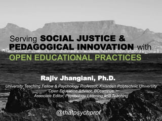 OPEN EDUCATIONAL PRACTICES
@thatpsychprof
Serving SOCIAL JUSTICE &
PEDAGOGICAL INNOVATION with
University Teaching Fellow & Psychology Professor, Kwantlen Polytechnic University
Open Education Advisor, BCcampus
Associate Editor, Psychology Learning and Teaching
Rajiv Jhangiani, Ph.D.
 