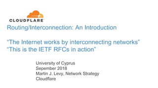 Routing/Interconnection: An Introduction
“The Internet works by interconnecting networks”
“This is the IETF RFCs in action”
University of Cyprus
Sepember 2018
Martin J. Levy, Network Strategy
Cloudflare
 