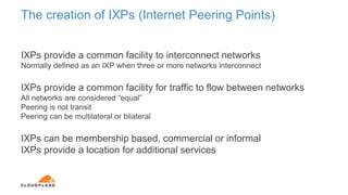 The creation of IXPs (Internet Peering Points)
IXPs provide a common facility to interconnect networks
Normally defined as an IXP when three or more networks interconnect
IXPs provide a common facility for traffic to flow between networks
All networks are considered “equal”
Peering is not transit
Peering can be multilateral or bilateral
IXPs can be membership based, commercial or informal
IXPs provide a location for additional services
 