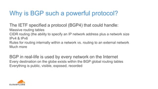 Why is BGP such a powerful protocol?
The IETF specified a protocol (BGP4) that could handle:
Massive routing tables
CIDR routing (the ability to specify an IP network address plus a network size
IPv4 & IPv6
Rules for routing internally within a network vs. routing to an external network
Much more
BGP in real-life is used by every network on the Internet
Every destination on the globe exists within the BGP global routing tables
Everything is public, visible, exposed, recorded
 