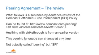 Peering Agreement – The review
What follows is a sentence-by-sentence review of the
Comcast Settlement-Free Interconnect (SFI) Policy
Can be found at: http://www.comcast.com/peering/
Text dated Jan/2008 June/2009 July/2011 Oct/2013
Anything with strikethrough is from an earlier version
This peering language can change at any time
Not actually called “peering” but “SFI”
 