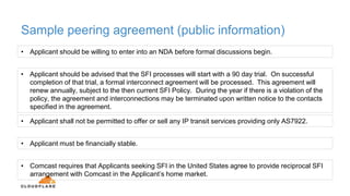 Sample peering agreement (public information)
• Applicant should be willing to enter into an NDA before formal discussions begin.
• Applicant should be advised that the SFI processes will start with a 90 day trial. On successful
completion of that trial, a formal interconnect agreement will be processed. This agreement will
renew annually, subject to the then current SFI Policy. During the year if there is a violation of the
policy, the agreement and interconnections may be terminated upon written notice to the contacts
specified in the agreement.
• Applicant shall not be permitted to offer or sell any IP transit services providing only AS7922.
• Applicant must be financially stable.
• Comcast requires that Applicants seeking SFI in the United States agree to provide reciprocal SFI
arrangement with Comcast in the Applicant’s home market.
 