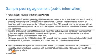 Sample peering agreement (public information)
• Ongoing SFI Reviews with Comcast AS7922
• Meeting the SFI network peering guidelines set forth herein is not a guarantee that an SFI network
peering relationship with Comcast will be established. Comcast shall evaluate a number of
business factors and reserves the right not to enter into a SFI network peering agreement with an
otherwise qualified applicant. Applicants may apply for settlement-free interconnection once every
six (6) months.
• Existing SFI network peers of Comcast will have their status reviewed periodically to ensure that
joint capacity planning intervals are sufficient for growth, contacts are refreshed for operations
purposes, and all criteria continue to be met.
• Comcast reserves the right to terminate SFI network peering, upon a notice period as determined
by the parties' agreement, with peers who do not meet the criteria described above.
• Periodic review of the policies contained here will be conducted to ensure that the criteria and
eligibility requirements are consistent with Comcast's business needs. Comcast may modify this
SFI policy at any time.
 