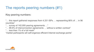 The reports peering numbers (#1)
Key peering numbers:
“… this report gathered responses from 4,331 ISPs … representing 86% of … in 96
countries”
“… survey of 142,000 peering agreements …”
“… 99.5% of interconnection agreements … without a written contract”
“… less than 1% of a full mesh”
“market participants will self-organize efficient Internet exchange points”
 