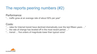 The reports peering numbers (#2)
Performance:
“… traffic grow at an average rate of about 50% per year”
Costs:
“… rates for Internet transit have declined dramatically over the last fifteen years …”
“… the rate of change has leveled off in the most recent period …”
“… transit … five orders of magnitude lower than typical voice”
 