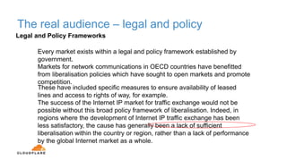 The real audience – legal and policy
Every market exists within a legal and policy framework established by
government.
Markets for network communications in OECD countries have benefitted
from liberalisation policies which have sought to open markets and promote
competition.
These have included specific measures to ensure availability of leased
lines and access to rights of way, for example.
The success of the Internet IP market for traffic exchange would not be
possible without this broad policy framework of liberalisation. Indeed, in
regions where the development of Internet IP traffic exchange has been
less satisfactory, the cause has generally been a lack of sufficient
liberalisation within the country or region, rather than a lack of performance
by the global Internet market as a whole.
Legal and Policy Frameworks
 