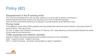 Policy (#2)
Disagreements in the IP peering world
“For a commercial agreement to be voluntary, parties to it must be able to decline or terminate it.”
Peering disputes have been fought-out in the press and in front of potential regulators
“there must be some limit to the amount of disruption a private dispute can be allowed to case”
Pricing model
“One allegation is that, when CDNs establish peering arrangements with local access networks, they deprive them of
transit revenue. This may be true, …”
Go read: A viable future model for the Internet, AT Kearney, 2011 www.atkearney.com/index.php/Publications/a-viable-
future-model-for-the-internet.html
Traffic exchange and network neutrality
Growth of CDNs & commercial agreements & potential exclusions in the marketplace
2005 – Cogent & Level3 – fought in the press
2010 – Level3 & Comcast – all solved commercially (vs. legal or regulatory)
 