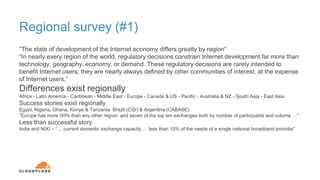 Regional survey (#1)
“The state of development of the Internet economy differs greatly by region”
“In nearly every region of the world, regulatory decisions constrain Internet development far more than
technology, geography, economy, or demand. These regulatory decisions are rarely intended to
benefit Internet users; they are nearly always defined by other communities of interest, at the expense
of Internet users.”
Differences exist regionally
Africa - Latin America - Caribbean - Middle East - Europe - Canada & US - Pacific - Australia & NZ - South Asia - East Asia
Success stories exist regionally
Egypt, Nigeria, Ghana, Kenya & Tanzania. Brazil (CGI) & Argentina (CABASE)
“Europe has more IXPs than any other region, and seven of the top ten exchanges both by number of participants and volume …”
Less than successful story
India and NIXI – “… current domestic exchange capacity … less than 10% of the needs of a single national broadband provider”
 