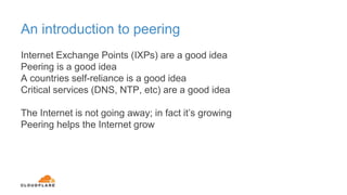 An introduction to peering
Internet Exchange Points (IXPs) are a good idea
Peering is a good idea
A countries self-reliance is a good idea
Critical services (DNS, NTP, etc) are a good idea
The Internet is not going away; in fact it’s growing
Peering helps the Internet grow
 