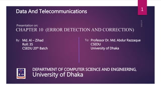 University of Dhaka
DEPARTMENT OF COMPUTER SCIENCE AND ENGINEERING,
1Data And Telecommunications
Presentation on:
CHAPTER 10 (ERROR DETECTION AND CORRECTION)
By: Md. Al – Zihad
Roll: 35
CSEDU 20th Batch
To: Professor Dr. Md. Abdur Razzaque
CSEDU
University of Dhaka
 