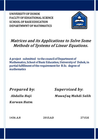 UNIVERSITYOF DUHOK
FACLTY OF EDUATIONAL SCIENCE
SCHOOL OF BASEEDUCATION
DEPARTMWNT OF MATHMATICS
Matrices and its Applications to Solve Some
Methods of Systems of Linear Equations.
A project submitted to thecouncilof Department of
Mathematics, School of Basic Education, Universityof Duhok, in
partial fulfillment of the requirement for B.Sc. degree of
mathematics
𝑷𝒓𝒆𝒑𝒂𝒓𝒆𝒅 𝒃𝒚: 𝑺𝒖𝒑𝒆𝒓𝒗𝒊𝒔𝒆𝒅 𝒃𝒚:
𝑨𝒃𝒅𝒂𝒍𝒍𝒂 𝑯𝒂𝒋𝒊 𝑴𝒖𝒘𝒂𝒇𝒂𝒒 𝑴𝒂𝒉𝒅𝒊 𝑺𝒂𝒍𝒊𝒉
𝑲𝒂𝒓𝒘𝒂𝒏 𝑯𝒂𝒕𝒎
1436 .A.H 2015.A.D 2715.K
 
