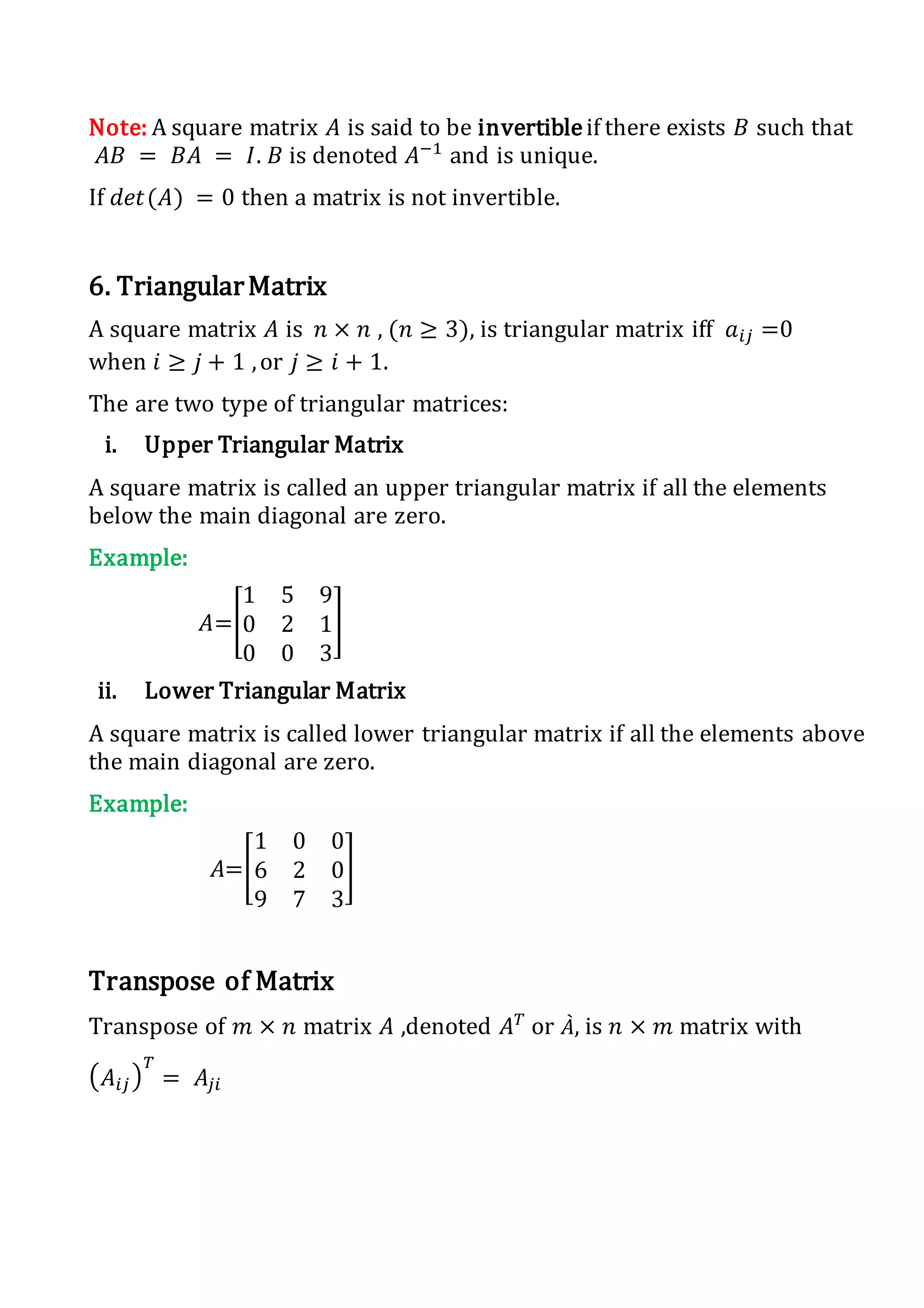 Note: A square matrix 𝐴 is said to be invertibleif there exists 𝐵 such that
𝐴𝐵 = 𝐵𝐴 = 𝐼. 𝐵 is denoted 𝐴−1
and is unique.
If 𝑑𝑒𝑡(𝐴) = 0 then a matrix is not invertible.
6. TriangularMatrix
A square matrix 𝐴 is 𝑛 × 𝑛 , (𝑛 ≥ 3), is triangular matrix iff 𝑎𝑖𝑗 =0
when 𝑖 ≥ 𝑗 + 1 ,or 𝑗 ≥ 𝑖 + 1.
The are two type of triangular matrices:
i. Upper Triangular Matrix
A square matrix is called an upper triangular matrix if all the elements
below the main diagonal are zero.
Example:
𝐴=[
1 5 9
0 2 1
0 0 3
]
ii. Lower Triangular Matrix
A square matrix is called lower triangular matrix if all the elements above
the main diagonal are zero.
Example:
𝐴=[
1 0 0
6 2 0
9 7 3
]
Transpose of Matrix
Transpose of 𝑚 × 𝑛 matrix 𝐴 ,denoted 𝐴 𝑇
or 𝐴̀, is 𝑛 × 𝑚 matrix with
( 𝐴𝑖𝑗)
𝑇
= 𝐴𝑗𝑖
 