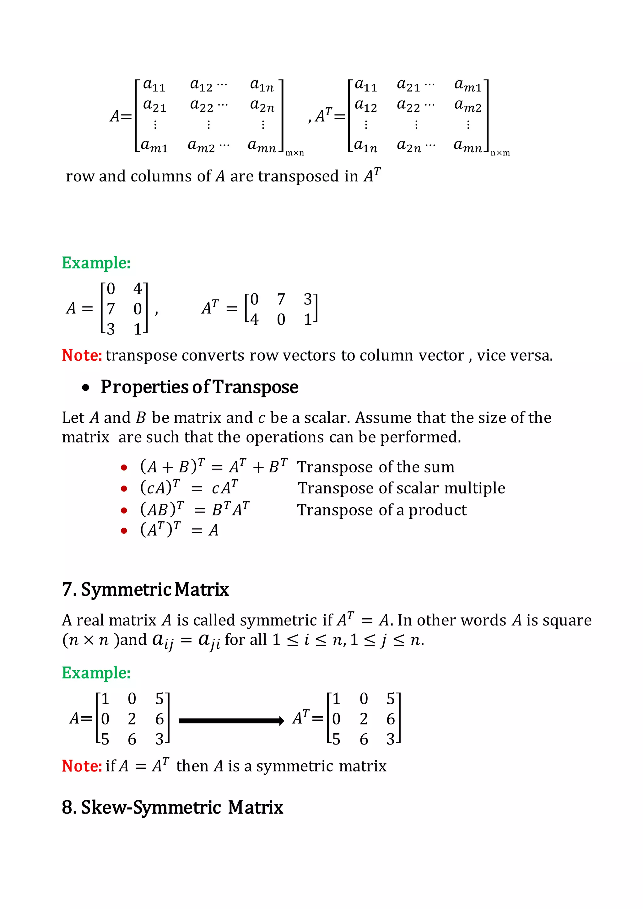 𝐴=[
𝑎11 𝑎12 ⋯ 𝑎1𝑛
𝑎21 𝑎22 ⋯ 𝑎2𝑛
⋮ ⋮ ⋮
𝑎 𝑚1 𝑎 𝑚2 ⋯ 𝑎 𝑚𝑛
]
m×n
, 𝐴 𝑇
=[
𝑎11 𝑎21 ⋯ 𝑎 𝑚1
𝑎12 𝑎22 ⋯ 𝑎 𝑚2
⋮ ⋮ ⋮
𝑎1𝑛 𝑎2𝑛 ⋯ 𝑎 𝑚𝑛
]
n×m
row and columns of 𝐴 are transposed in 𝐴 𝑇
Example:
𝐴 = [
0 4
7 0
3 1
] , 𝐴 𝑇
= [0 7 3
4 0 1
]
Note: transpose converts row vectors to column vector , vice versa.
 Properties of Transpose
Let 𝐴 and 𝐵 be matrix and 𝑐 be a scalar. Assume that the size of the
matrix are such that the operations can be performed.
 ( 𝐴 + 𝐵) 𝑇
= 𝐴 𝑇
+ 𝐵 𝑇
Transpose of the sum
 ( 𝑐𝐴) 𝑇
= 𝑐𝐴 𝑇
Transpose of scalar multiple
 ( 𝐴𝐵) 𝑇
= 𝐵 𝑇
𝐴 𝑇
Transpose of a product
 ( 𝐴 𝑇) 𝑇
= 𝐴
7. SymmetricMatrix
A real matrix 𝐴 is called symmetric if 𝐴 𝑇
= 𝐴. In other words 𝐴 is square
(𝑛 × 𝑛 )and 𝑎𝑖𝑗 = 𝑎𝑗𝑖 for all 1 ≤ 𝑖 ≤ 𝑛, 1 ≤ 𝑗 ≤ 𝑛.
Example:
𝐴=[
1 0 5
0 2 6
5 6 3
] 𝐴 𝑇
=[
1 0 5
0 2 6
5 6 3
]
Note: if 𝐴 = 𝐴 𝑇
then 𝐴 is a symmetric matrix
8. Skew-Symmetric Matrix
 