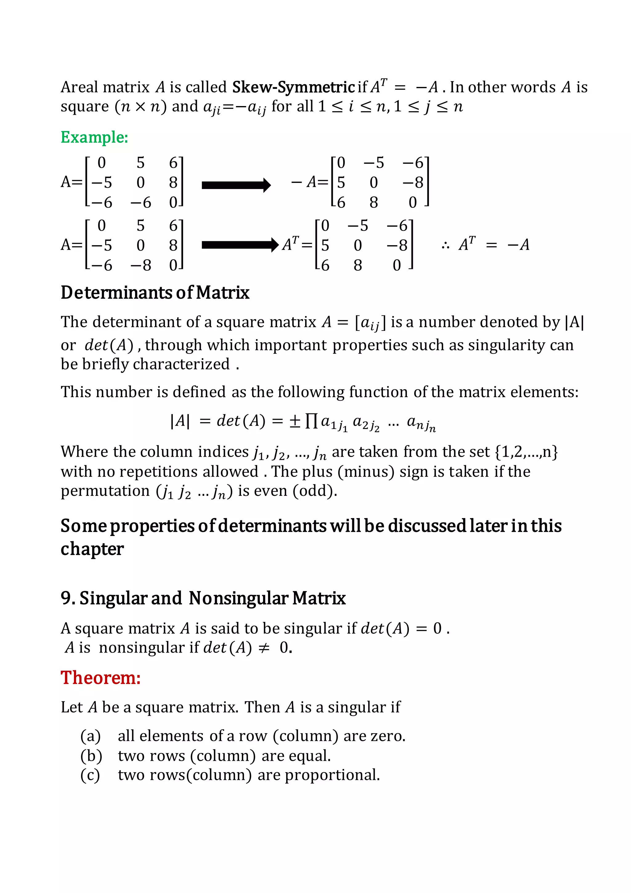 Areal matrix 𝐴 is called Skew-Symmetricif 𝐴 𝑇
= −𝐴 . In other words 𝐴 is
square (𝑛 × 𝑛) and 𝑎𝑗𝑖=−𝑎𝑖𝑗 for all 1 ≤ 𝑖 ≤ 𝑛, 1 ≤ 𝑗 ≤ 𝑛
Example:
A=[
0 5 6
−5 0 8
−6 −6 0
] − 𝐴=[
0 −5 −6
5 0 −8
6 8 0
]
A=[
0 5 6
−5 0 8
−6 −8 0
] 𝐴 𝑇
=[
0 −5 −6
5 0 −8
6 8 0
] ∴ 𝐴 𝑇
= −𝐴
Determinants of Matrix
The determinant of a square matrix 𝐴 = [𝑎𝑖𝑗] is a number denoted by |A|
or 𝑑𝑒𝑡(𝐴) , through which important properties such as singularity can
be briefly characterized .
This number is defined as the following function of the matrix elements:
|𝐴| = 𝑑𝑒𝑡(𝐴) = ± ∏ 𝑎1𝑗1
𝑎2𝑗2
… 𝑎 𝑛𝑗 𝑛
Where the column indices 𝑗1, 𝑗2, …, 𝑗 𝑛 are taken from the set {1,2,…,n}
with no repetitions allowed . The plus (minus) sign is taken if the
permutation (𝑗1 𝑗2 … 𝑗 𝑛) is even (odd).
Someproperties of determinants willbe discussed later inthis
chapter
9. Singular and Nonsingular Matrix
A square matrix 𝐴 is said to be singular if 𝑑𝑒𝑡(𝐴) = 0 .
𝐴 is nonsingular if 𝑑𝑒𝑡(𝐴) ≠ 0.
Theorem:
Let 𝐴 be a square matrix. Then 𝐴 is a singular if
(a) all elements of a row (column) are zero.
(b) two rows (column) are equal.
(c) two rows(column) are proportional.
 