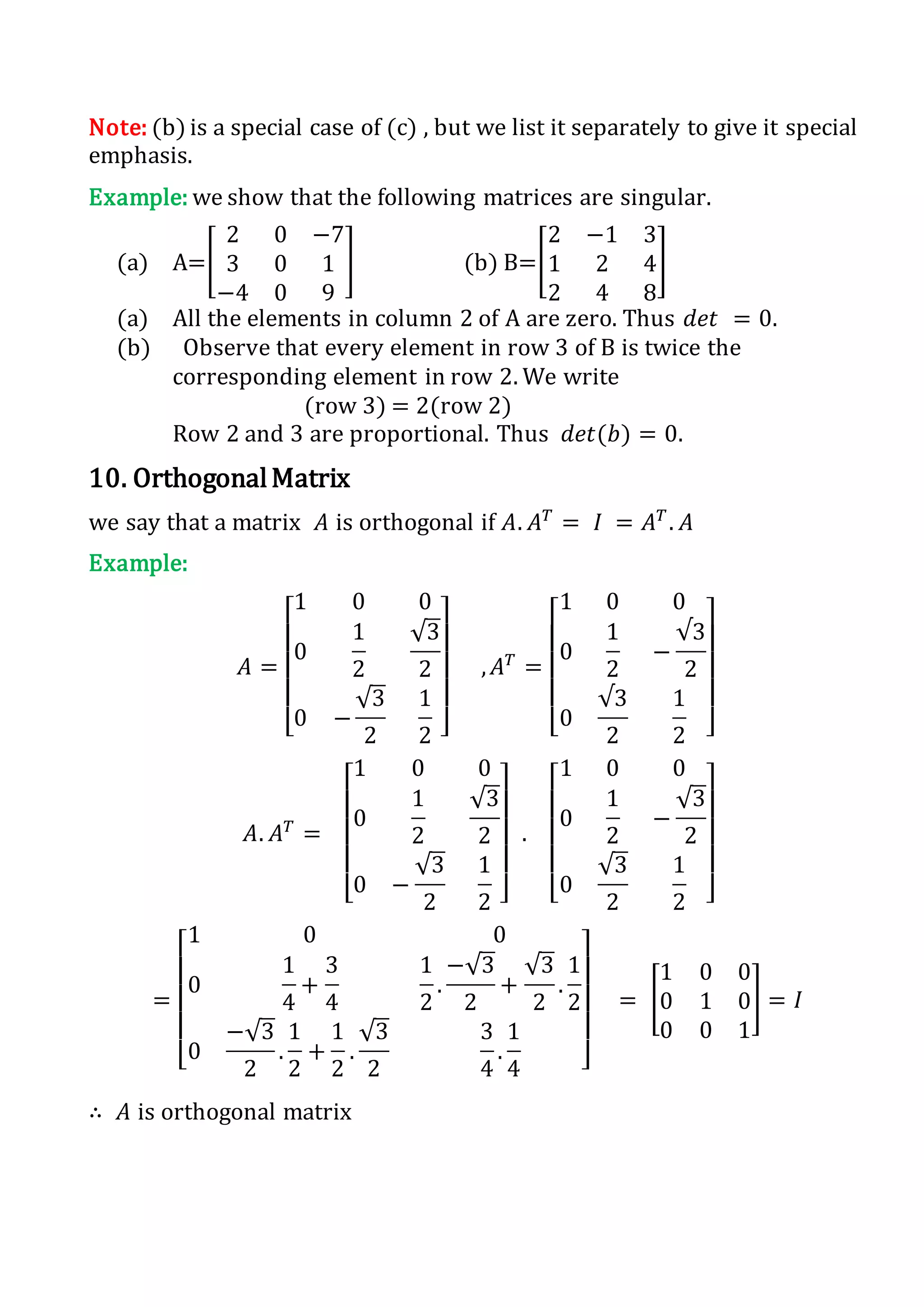 Note: (b) is a special case of (c) , but we list it separately to give it special
emphasis.
Example: we show that the following matrices are singular.
(a) A=[
2 0 −7
3 0 1
−4 0 9
] (b) B=[
2 −1 3
1 2 4
2 4 8
]
(a) All the elements in column 2 of A are zero. Thus 𝑑𝑒𝑡 = 0.
(b) Observe that every element in row 3 of B is twice the
corresponding element in row 2. We write
(row 3) = 2(row 2)
Row 2 and 3 are proportional. Thus 𝑑𝑒𝑡(𝑏) = 0.
10. OrthogonalMatrix
we say that a matrix 𝐴 is orthogonal if 𝐴. 𝐴 𝑇
= 𝐼 = 𝐴 𝑇
. 𝐴
Example:
𝐴 =
[
1 0 0
0
1
2
√3
2
0 −
√3
2
1
2 ]
, 𝐴 𝑇
=
[
1 0 0
0
1
2
−
√3
2
0
√3
2
1
2 ]
𝐴. 𝐴 𝑇
=
[
1 0 0
0
1
2
√3
2
0 −
√3
2
1
2 ]
.
[
1 0 0
0
1
2
−
√3
2
0
√3
2
1
2 ]
=
[
1 0 0
0
1
4
+
3
4
1
2
.
−√3
2
+
√3
2
.
1
2
0
−√3
2
.
1
2
+
1
2
.
√3
2
3
4
.
1
4 ]
= [
1 0 0
0 1 0
0 0 1
] = 𝐼
∴ 𝐴 is orthogonal matrix
 
