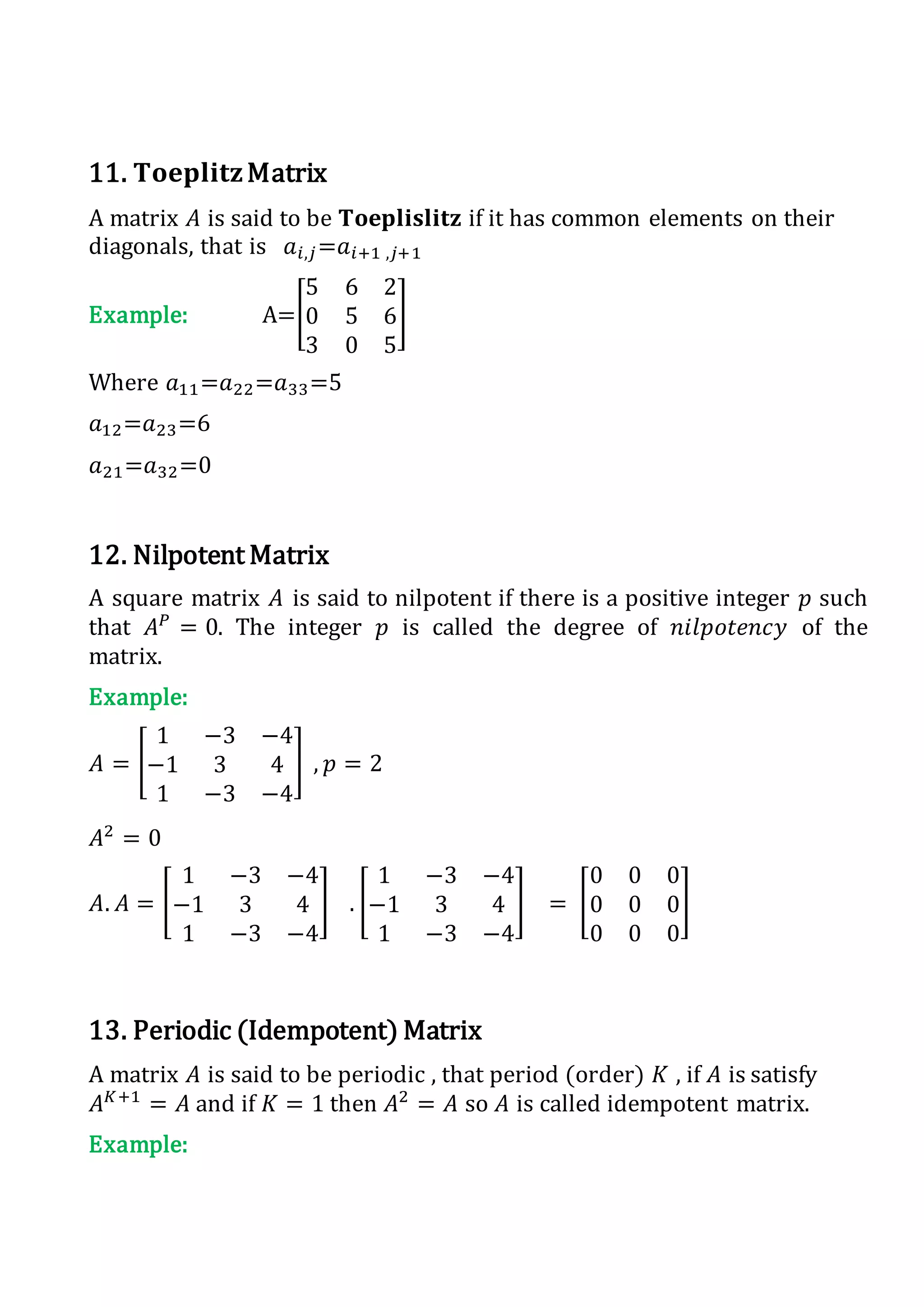 11. 𝐓𝐨𝐞𝐩𝐥𝐢𝐭𝐳Matrix
A matrix 𝐴 is said to be 𝐓𝐨𝐞𝐩𝐥𝐢𝐬𝐥𝐢𝐭𝐳 if it has common elements on their
diagonals, that is 𝑎𝑖,𝑗=𝑎𝑖+1 ,𝑗+1
Example: A=[
5 6 2
0 5 6
3 0 5
]
Where 𝑎11=𝑎22=𝑎33=5
𝑎12=𝑎23=6
𝑎21=𝑎32=0
12. Nilpotent Matrix
A square matrix 𝐴 is said to nilpotent if there is a positive integer 𝑝 such
that 𝐴 𝑃
= 0. The integer 𝑝 is called the degree of 𝑛𝑖𝑙𝑝𝑜𝑡𝑒𝑛𝑐𝑦 of the
matrix.
Example:
𝐴 = [
1 −3 −4
−1 3 4
1 −3 −4
] , 𝑝 = 2
𝐴2
= 0
𝐴. 𝐴 = [
1 −3 −4
−1 3 4
1 −3 −4
] . [
1 −3 −4
−1 3 4
1 −3 −4
] = [
0 0 0
0 0 0
0 0 0
]
13. Periodic (Idempotent) Matrix
A matrix 𝐴 is said to be periodic , that period (order) 𝐾 , if 𝐴 is satisfy
𝐴 𝐾+1
= 𝐴 and if 𝐾 = 1 then 𝐴2
= 𝐴 so 𝐴 is called idempotent matrix.
Example:
 